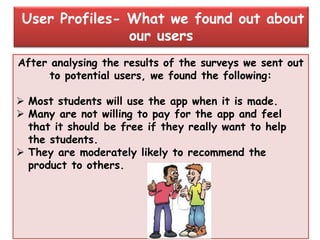 After analysing the results of the surveys we sent out
to potential users, we found the following:
 Most students will use the app when it is made.
 Many are not willing to pay for the app and feel
that it should be free if they really want to help
the students.
 They are moderately likely to recommend the
product to others.
User Profiles- What we found out about
our users
 
