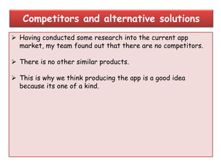  Having conducted some research into the current app
market, my team found out that there are no competitors.
 There is no other similar products.
 This is why we think producing the app is a good idea
because its one of a kind.
Competitors and alternative solutions
 