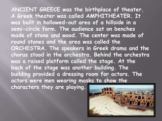 ANCIENT GREECE was the birthplace of theater.
A Greek theater was called AMPHITHEATER. It
was built in hollowed-out area of a hillside in a
semi-circle form. The audience sat on benches
made of stone and wood. The center was made of
round stones and the area was called the
ORCHESTRA. The speakers in Greek drama and the
chorus stood in the orchestra. Behind the orchestra
was a raised platform called the stage. At the
back of the stage was another building. The
building provided a dressing room for actors. The
actors were men wearing masks to show the
characters they are playing.
 