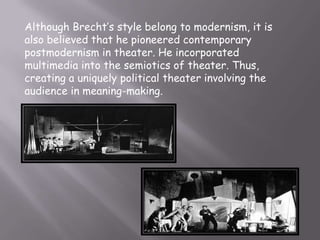 Although Brecht’s style belong to modernism, it is
also believed that he pioneered contemporary
postmodernism in theater. He incorporated
multimedia into the semiotics of theater. Thus,
creating a uniquely political theater involving the
audience in meaning-making.
 