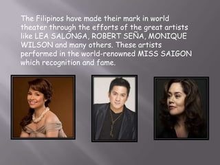 The Filipinos have made their mark in world
theater through the efforts of the great artists
like LEA SALONGA, ROBERT SEÑA, MONIQUE
WILSON and many others. These artists
performed in the world-renowned MISS SAIGON
which recognition and fame.
 
