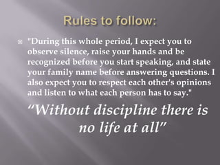    "During this whole period, I expect you to
    observe silence, raise your hands and be
    recognized before you start speaking, and state
    your family name before answering questions. I
    also expect you to respect each other's opinions
    and listen to what each person has to say."

    “Without discipline there is
          no life at all”
 