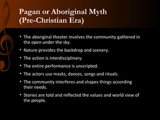 Pagan or Aboriginal Myth
(Pre-Christian Era)
• The aboriginal theater involves the community gathered in
the open under the sky.
• Nature provides the backdrop and scenery.
• The action is interdisciplinary.
• The entire performance is unscripted.
• The actors use masks, dances, songs and rituals.
• The community interferes and shapes things according
their needs.
• Stories are told and reflected the values and world view of
the people.

 