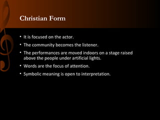 Christian Form
• It is focused on the actor.
• The community becomes the listener.
• The performances are moved indoors on a stage raised
above the people under artificial lights.
• Words are the focus of attention.
• Symbolic meaning is open to interpretation.

 