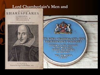 Lord Chamberlain’s Men and
the King’s Men
• Most notably sought-after theater companies during the
17th century.
• The same companies where William Shakespeare first
gained extensive experience in theater, both as an actor
and a playwright.

 