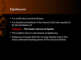 Epidaurus
• Is a small city in ancient Greece.
• It is located somewhere in the Saronic Gulf and reputed to
be the birthplace of
Asklepios - The healer and son of Apollo.
• The modern town is now known as Epidauros.
• Epidaurus is known both for its huge theater and as the
most celebrated healing center of the Classical World.

 