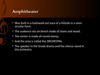 Amphitheater
• Was built in a hollowed-out area of a hillside in a semicircular form.
• The audience sits on bench made of stone and wood.
• The center is made of round stones,
• And the area is called the ORCHESTRA.
• The speaker in the Greek drama and the chorus stand in
the orchestra.

 