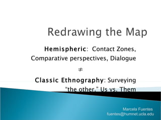 Hemispheric :  Contact Zones, Comparative perspectives, Dialogue ≠ Classic Ethnography : Surveying “the other.” Us vs. Them Marcela Fuentes  [email_address] 