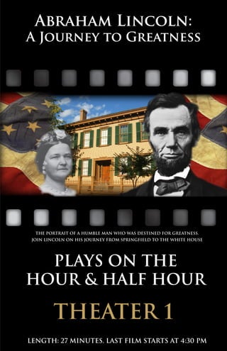 Abraham Lincoln:
A Journey to Greatness
The portrait of a humble man who was destined for greatness.
join lincoln on his journey from springfield to the white house
Plays on the
HOUR & half hour
length: 27 minutes. last film starts at 4:30 pm
theater 1
 