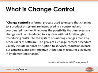 What is Change Control
“Change control is a formal process used to ensure that changes
to a product or system are introduced in a controlled and
coordinated manner. It reduces the possibility that unnecessary
changes will be introduced to a system without forethought,
introducing faults into the system or undoing changes made by
other users of software. The goals of a change control procedure
usually include minimal disruption to services, reduction in back-
out activities, and cost-effective utilization of resources involved
in implementing change.”
http://en.wikipedia.org/wiki/Change_control
 
