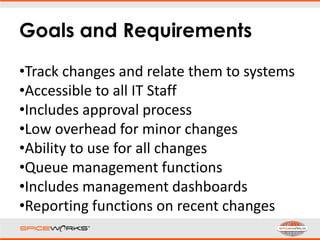 Goals and Requirements
•Track changes and relate them to systems
•Accessible to all IT Staff
•Includes approval process
•Low overhead for minor changes
•Ability to use for all changes
•Queue management functions
•Includes management dashboards
•Reporting functions on recent changes
 