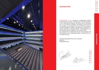 INTRODUCTION




    theateradvies bv is a dynamic, independent theatre
    consulting firm based in Amsterdam, the Netherlands.
    In this information booklet, we would like to introduce
    you to our working methods, philosophy and some of
    our projects. In our project list, you will find a large di-
    versity of theatre projects, ranging from intimate com-
    munity theatres to multifunctional, technologically so-
    phisticated national theatres and concert halls.
    Our experience is extensive and we look forward with
    enthusiasm to any challenges large or small that a cli-




                                                                   INTRODUCTION
    ent may bring us.


    Gerbrand Borgdorff and Louis Janssen
    partners
    theateradvies bv




2
 