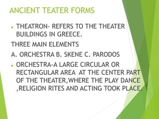 ANCIENT TEATER FORMS
 THEATRON- REFERS TO THE THEATER
BUILDINGS IN GREECE.
THREE MAIN ELEMENTS
A. ORCHESTRA B. SKENE C. P...