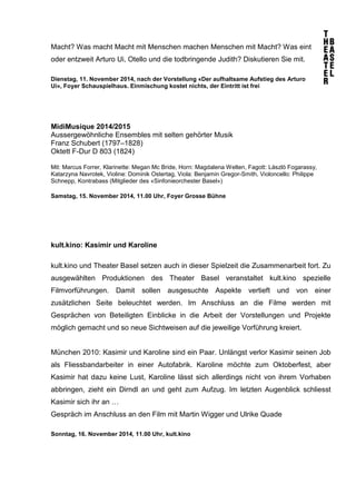 Macht? Was macht Macht mit Menschen machen Menschen mit Macht? Was eint 
oder entzweit Arturo Ui, Otello und die todbringende Judith? Diskutieren Sie mit. 
Dienstag, 11. November 2014, nach der Vorstellung «Der aufhaltsame Aufstieg des Arturo 
Ui», Foyer Schauspielhaus. Einmischung kostet nichts, der Eintritt ist frei 
MidiMusique 2014/2015 
Aussergewöhnliche Ensembles mit selten gehörter Musik 
Franz Schubert (1797–1828) 
Oktett F-Dur D 803 (1824) 
Mit: Marcus Forrer, Klarinette: Megan Mc Bride, Horn: Magdalena Welten, Fagott: Làszlò Fogarassy, 
Katarzyna Navrotek, Violine: Dominik Ostertag, Viola: Benjamin Gregor-Smith, Violoncello: Philippe 
Schnepp, Kontrabass (Mitglieder des «Sinfonieorchester Basel») 
Samstag, 15. November 2014, 11.00 Uhr, Foyer Grosse Bühne 
kult.kino: Kasimir und Karoline 
kult.kino und Theater Basel setzen auch in dieser Spielzeit die Zusammenarbeit fort. Zu 
ausgewählten Produktionen des Theater Basel veranstaltet kult.kino spezielle 
Filmvorführungen. Damit sollen ausgesuchte Aspekte vertieft und von einer 
zusätzlichen Seite beleuchtet werden. Im Anschluss an die Filme werden mit 
Gesprächen von Beteiligten Einblicke in die Arbeit der Vorstellungen und Projekte 
möglich gemacht und so neue Sichtweisen auf die jeweilige Vorführung kreiert. 
München 2010: Kasimir und Karoline sind ein Paar. Unlängst verlor Kasimir seinen Job 
als Fliessbandarbeiter in einer Autofabrik. Karoline möchte zum Oktoberfest, aber 
Kasimir hat dazu keine Lust, Karoline lässt sich allerdings nicht von ihrem Vorhaben 
abbringen, zieht ein Dirndl an und geht zum Aufzug. Im letzten Augenblick schliesst 
Kasimir sich ihr an … 
Gespräch im Anschluss an den Film mit Martin Wigger und Ulrike Quade 
Sonntag, 16. November 2014, 11.00 Uhr, kult.kino 
 