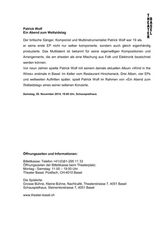 Patrick Wolf 
Ein Abend zum Weltaidstag 
Der britische Sänger, Komponist und Multiinstrumentalist Patrick Wolf war 19 als 
er seine erste EP nicht nur selber komponierte, sondern auch gleich eigenhändig 
produzierte. Das Multitalent ist bekannt für seine eigenwilligen Kompositionen und 
Arrangements, die am ehesten als eine Mischung aus Folk und Elektronik bezeichnet 
werden können. 
Vor neun Jahren spielte Patrick Wolf mit seinem damals aktuellen Album «Wind in the 
Wires» erstmals in Basel: Im Keller vom Restaurant Hirscheneck. Drei Alben, vier EPs 
und weltweiten Auftritten später, spielt Patrick Wolf im Rahmen von «Ein Abend zum 
Weltaidstag» eines seiner seltenen Konzerte. 
Samstag, 29. November 2014, 19.00 Uhr, Schauspielhaus 
Öffnungszeiten und Informationen: 
Billettkasse: Telefon +41/(0)61-295 11 33 
Öffnungszeiten der Billettkasse beim Theaterplatz: 
Montag - Samstag: 11.00 – 19.00 Uhr 
Theater Basel, Postfach, CH-4010 Basel 
Die Spielorte: 
Grosse Bühne, Kleine Bühne, Nachtcafé, Theaterstrasse 7, 4051 Basel 
Schauspielhaus, Steinentorstrasse 7, 4051 Basel 
www.theater-basel.ch 
