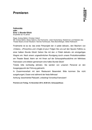 Premieren 
Fellinicittà 
oder 
Eine ½ Stunde Glück 
Empfohlen ab 16 Jahren 
Regie: Andrea Bettini, Christian Vetsch 
Mit: Andrea Bettini, Basso Salerno, Zoe Hutmacher, Julian Hackenberg, Statistinnen und Statisten des 
Theater Basel und den Musikern: Hannes Fankhauser, Reto Bischofberger, Stefan Rüfenacht 
Finalmente ist es da: das erste Filmprojekt der «I pelati delicati», den Machern von 
«Volare», «Pinocchio»,und «Voglio di piu»! Folgen Sie uns auf den Spuren Fellinis zu 
einer halben Stunde Glück! Gehen Sie mit den «I Pelati delicati» ein einzigartiges 
Wagnis ein: Nach einem ungewöhnlichen Rundgang durch unsere Produktionsstätten 
am Theater Basel, feiern wir mit Ihnen auf der Schauspielhausbühne ein fellinöses 
Fest-essen und erleben gemeinsam eine halbe Stunde Glück! 
Tickets bitte rechtzeitig abholen. Sie werden von unserem Personal an den 
Ausgangspunkt der Führung gebracht. 
In Zusammenarbeit mit dem Restaurant Besenstiel. Bitte kommen Sie nicht 
ausgehungert, Essen erst während der festa fellinosa! 
Achtung: beschränkte Platzzahl, unbedingt Vorverkauf benutzen! 
Premiere am Freitag, 14. November 2014, 20.00 Uhr, Schauspielhaus 
 