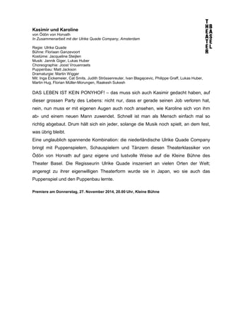 Kasimir und Karoline 
von Ödön von Horvath 
In Zusammenarbeit mit der Ulrike Quade Company, Amsterdam 
Regie: Ulrike Quade 
Bühne: Floriaan Ganzevoort 
Kostüme: Jacqueline Steijlen 
Musik: Jannik Giger, Lukas Huber 
Choreographie: Joost Vrouenraets 
Puppenbau: Matt Jackson 
Dramaturgie: Martin Wigger 
Mit: Inga Eickemeier, Cat Smits, Judith Strössenreuter, Ivan Blagajcevic, Philippe Graff, Lukas Huber, 
Martin Hug, Florian Müller-Morungen, Raakesh Sukesh 
DAS LEBEN IST KEIN PONYHOF! – das muss sich auch Kasimir gedacht haben, auf 
dieser grossen Party des Lebens: nicht nur, dass er gerade seinen Job verloren hat, 
nein, nun muss er mit eigenen Augen auch noch ansehen, wie Karoline sich von ihm 
ab- und einem neuen Mann zuwendet. Schnell ist man als Mensch einfach mal so 
richtig abgebaut. Drum hält sich ein jeder, solange die Musik noch spielt, an dem fest, 
was übrig bleibt. 
Eine unglaublich spannende Kombination: die niederländische Ulrike Quade Company 
bringt mit Puppenspielern, Schauspielern und Tänzern diesen Theaterklassiker von 
Ödön von Horvath auf ganz eigene und lustvolle Weise auf die Kleine Bühne des 
Theater Basel. Die Regisseurin Ulrike Quade inszeniert an vielen Orten der Welt; 
angeregt zu ihrer eigenwilligen Theaterform wurde sie in Japan, wo sie auch das 
Puppenspiel und den Puppenbau lernte. 
Premiere am Donnerstag, 27. November 2014, 20.00 Uhr, Kleine Bühne 
 
