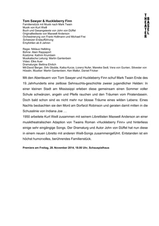 Tom Sawyer & Huckleberry Finn 
Familienstück mit Musik nach Mark Twain 
Musik von Kurt Weill 
Buch und Gesangstexte von John von Düffel 
Originalliedtexte von Maxwell Anderson 
Orchestrierung von Frank Hollmann und Michael Frei 
Schweizer Erstaufführung 
Empfohlen ab 8 Jahren 
Regie: Niklaus Helbling 
Bühne: Alain Rappaport 
Kostüme: Kathrin Krumbein 
Musikalische Leitung: Martin Gantenbein 
Video: Elke Auer 
Dramaturgie: Bettina Ehrlich 
Mit:David Berger, Dirk Glodde, Katka Kurze, Lorenz Nufer, Mareike Sedl, Vera von Gunten, Silvester von 
Hösslin, Musiker: Martin Gantenbein, Ken Mallor, Daniel Fricker 
Mit den Abenteuern von Tom Sawyer und Huckleberry Finn schuf Mark Twain Ende des 
19. Jahrhunderts eine zeitlose Sehnsuchts-geschichte zweier jugendlicher Helden: In 
einer kleinen Stadt am Mississippi erleben diese gemeinsam einen Sommer voller 
Schule schwänzen, angeln und Pfeife rauchen und den Träumen vom Piratendasein. 
Doch bald schon sind es nicht mehr nur blosse Träume eines wilden Lebens: Eines 
Nachts beobachten sie den Mord am Dorfarzt Robinson und geraten damit mitten in die 
Schusslinie von Indiana Joe … 
1950 arbeitete Kurt Weill zusammen mit seinem Librettisten Maxwell Anderson an einer 
musiktheatralischen Adaption von Twains Roman «Huckleberry Finn» und hinterliess 
einige sehr eingängige Songs. Der Dramaturg und Autor John von Düffel hat nun diese 
in einem neuen Libretto mit anderen Weill-Songs zusammengeführt. Entstanden ist ein 
höchst humorvolles, berührendes Familienstück. 
Premiere am Freitag, 28. November 2014, 18.00 Uhr, Schauspielhaus 
 