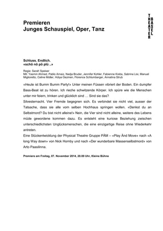 Premieren 
Junges Schauspiel, Oper, Tanz 
Schluss. Endlich. 
«schö nö pö plü ..» 
Regie: Sarah Speiser 
Mit: Yasmin Ahmed, Pablo Arnaiz, Nadja Bruder, Jennifer Kohler, Fabienne Krebs, Sabrina Lisi, Manuel 
Miglioretto, Celine Müller, Hülya Oezmen, Florence Schlumberger, Annatina Strub 
«Heute ist Bumm Bumm Party!» Unter meinen Füssen vibriert der Boden. Ein dumpfer 
Bass-Beat ist zu hören. Ich rieche schwitzende Körper. Ich spüre wie die Menschen 
unter mir feiern, trinken und glücklich sind … Sind sie das? 
Silvesternacht. Vier Fremde begegnen sich. Es verbindet sie nicht viel, ausser der 
Tatsache, dass sie alle vom selben Hochhaus springen wollen. «Denkst du an 
Selbstmord? Du bist nicht alleine!» Nein, die Vier sind nicht alleine, weitere des Lebens 
müde gewordene kommen dazu. Es entsteht eine kuriose Beziehung zwischen 
unterschiedlichsten Unglücksmenschen, die eine einzigartige Reise ohne Wiederkehr 
antreten. 
Eine Stückentwicklung der Physical Theatre Gruppe PÄM – «Play Änd Move» nach «A 
long Way down» von Nick Hornby und nach «Der wunderbare Massenselbstmord» von 
Arto Paasilinna. 
Premiere am Freitag, 07. November 2014, 20.00 Uhr, Kleine Bühne 
 
