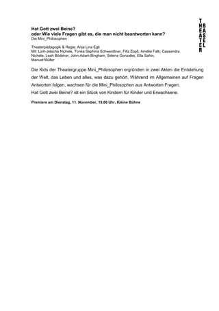 Hat Gott zwei Beine? 
oder Wie viele Fragen gibt es, die man nicht beantworten kann? 
Die Mini_Philosophen 
Theaterpädagogik & Regie: Anja Lina Egli 
Mit: Linh-Jelscha Nichele, Tonka Saphina Schwerdtner, Filiz Zopfi, Amélie Falk, Cassandra 
Nichele, Leah Bödeker, John-Adam Bingham, Selena Gonzales, Ella Sahin, 
Manuel Müller 
Die Kids der Theatergruppe Mini_Philosophen ergründen in zwei Akten die Entstehung 
der Welt, das Leben und alles, was dazu gehört. Während im Allgemeinen auf Fragen 
Antworten folgen, wachsen für die Mini_Philosophen aus Antworten Fragen. 
Hat Gott zwei Beine? ist ein Stück von Kindern für Kinder und Erwachsene. 
Premiere am Dienstag, 11. November, 19.00 Uhr, Kleine Bühne 
 