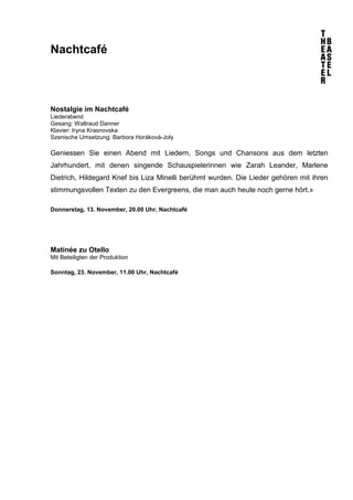 Nachtcafé 
Nostalgie im Nachtcafé 
Liederabend 
Gesang: Waltraud Danner 
Klavier: Iryna Krasnovska 
Szenische Umsetzung: Barbora Horáková-Joly 
Geniessen Sie einen Abend mit Liedern, Songs und Chansons aus dem letzten 
Jahrhundert, mit denen singende Schauspielerinnen wie Zarah Leander, Marlene 
Dietrich, Hildegard Knef bis Liza Minelli berühmt wurden. Die Lieder gehören mit ihren 
stimmungsvollen Texten zu den Evergreens, die man auch heute noch gerne hört.» 
Donnerstag, 13. November, 20.00 Uhr, Nachtcafé 
Matinée zu Otello 
Mit Beteiligten der Produktion 
Sonntag, 23. November, 11.00 Uhr, Nachtcafé 
 