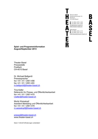 Spiel- und Programminformation
August/September 2013
Theater Basel
Pressestelle
Postfach
CH-4010 Basel
Dr. Michael Bellgardt
Pressesprecher
fon +41 / 61 / 2951-498
fax +41 / 61 / 2951-493
m.bellgardt@theater-basel.ch
Tina Keller
Referentin für Presse- und Öffentlichkeitsarbeit
fon +41 / 61 / 2951-475
t.keller@theater-basel.ch
Moritz Weisskopf
Assistent Marketing und Öffentlichkeitsarbeit
fon +41 / 61 / 2951-479
m.weisskopf@theater-basel.ch
presse@theater-basel.ch
www.theater-basel.ch
Stand: 14.08.2013/Änderungen vorbehalten!
 