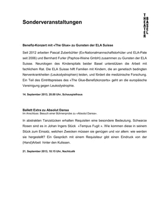 Sonderveranstaltungen
Benefiz-Konzert mit «The Glue» zu Gunsten der ELA Suisse
Seit 2012 arbeiten Pascal Zuberbühler (Ex-Nationalmannschaftstorhüter und ELA-Pate
seit 2006) und Bernhard Furler (Paphos-Weine GmbH) zusammen zu Gunsten der ELA
Suisse. Neurologen des Kinderspitals beider Basel unterstützen die Arbeit mit
fachlichem Rat. Die ELA Suisse hilft Familien mit Kindern, die an genetisch bedingten
Nervenkrankheiten (Leukodystrophien) leiden, und fördert die medizinische Forschung.
Ein Teil des Eintrittspreises des «The Glue-Benefizkonzerts» geht an die europäische
Vereinigung gegen Leukodystrophie.
14. September 2013, 20.00 Uhr, Schauspielhaus
Ballett Extra zu Absolut Dansa
Im Anschluss: Besuch einer Bühnenprobe zu «Absolut Dansa».
In abstrakten Tanzstücken erhalten Requisiten eine besondere Bedeutung. Schwarze
Rosen sind es in Johan Ingers Stück «Tempus Fugit ». Wie kommen diese in seinem
Stück zum Einsatz, welchen Zwecken müssen sie genügen und vor allem: wie werden
sie hergestellt? Ein Gespräch mit einem Requisiteur gibt einen Eindruck von der
(Hand)Arbeit hinter den Kulissen.
21. September 2013, 10.15 Uhr, Nachtcafé
 