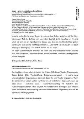 Ursle – eine musikalische Geschichte
von Guy Krneta und Till Löffler
Matterhorn Produktionen in Koproduktion mit dem Ensemble Kreis 13
Für Kinder ab 8 Jahren und Erwachsene, mundart.
Regie: Ursina Greuel
Musikalische Leitung: Till Löffler
Kostüme: Bettina Ginsberg
Licht/Technik: Jens Seiler
Spiel: Franziska von Fischer und das Ensemble Kreis 13 (Yuka Tsuboi, Violine/ Sarah Kilchenmann,
Violine/Valentine Ruffieux, Viola /Imke Frank/Julien Kilchenmann, Violoncello/Betty Otter,
Kontrabass/Murat Cevik, Flöte/Gurgen Kakoyan, Klarinette/Fabio Gianolla, Fagott/Helena Hautle, Jörg
Schneider, Trompete/Megan McBride, Horn/Xaver Sonderegger, Posaune/Pascal Destraz,
Schlagwerk/Simone Keller, Klavier)
Ursle ist sechs. Sie hat einen Bruder, Urs, der vor ihrer Geburt gestorben ist. Die Eltern
können den Tod des Sohnes nicht verwinden. Deshalb dreht sich alles um ihn, und
Ursel soll sein wie er. Irgendwann ist das zu viel, denn sie möchte als Ursel geliebt
werden und auch einmal im Mittelpunkt stehen. Also stiehlt sie sich davon und spielt
ihre eigene Beerdigung - und endlich denken alle nur an sie.
Im engen Zusammenspiel zwischen der Musik und einer einfachen dichten Sprache
wird eine existentielle Geschichte erzählt, einem schweren Thema mit Leichtigkeit und
Humor begegnet.
21. September 2013, 16.00 Uhr, Kleine Bühne
Blaue Stunde mit Verdi
Die Publikumsorganisationen des Theaters stellen sich vor
Der Kopf kann einem schwirren bei so viel Einsatz: RIG, Unser Theater, Theaterverein,
Basler Ballett Gilde, Theaterstiftung, Theatergenossenschaft – in sechs ganz
unterschiedlichen Organisationen kann sich Basel für sein Theater engagieren. Wenn
Sie schon immer wissen wollten, wer hinter diesen Institutionen steckt, verbringen sie
doch einen – hoffentlich lauen – Septembernachmittag mit Vertretern aller
Publikumsorganisationen. Und natürlich mit künstlerischen Beiträgen: Das Theater
Basel bedankt sich an diesem Tag mit einem unterhaltsamen Programm quer durch die
Sparten für das Engagement!
21. September 2013, 16.00 Uhr, Theaterplatz
 