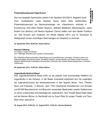 Präsentationskonzert OperAvenir
Das neu besetzte Opernstudio startet in die Spielzeit 2013/2014. Begleitet durch
ihren musikalischen Leiter Rolando Garza treten beim traditionellen
Präsentationskonzert die Nachwuchssänger von «OperAvenir» erstmals in
Erscheinung: Kim-Lillian Strebel (Sopran), Nathalie Mittelbach (Mezzosopran), Jason
Robert Cox (Bariton) und Markus Nykänen (Tenor) stellen sich dem Basler Publikum
vor. Das Konzert wird moderiert von Nicole Salathé (SF1) und im Anschluss ist
Gelegenheit mit den zukünftigen Opernsängern ins Gespräch zu kommen.
23. September 2013, 20.00 Uhr, Kleine Bühne
Konzert 3/Klang
mit Texten, Liedern und Musik
zum 10jährigen Bestehen des sozialen Kulturprojekts
Mit: Clownette (Überraschendes), Maya Boog und Leonid Maximow (Jazziges), Christine Lather und
Patricia Draeger (Schweizerisches), Geraldine Cassidy, Andrew Murphy und David Cowan (Irisches),
HEKIAT (Märchenhaft musikalisch-Literarisches), Extrachor des Theater Basel (Klassisches), d’Schiksn
(Jiddisches).
29. September 2013, 19.00 Uhr, Kleine Bühne
Jugendkulturfestival Basel
Das Jugendkulturfestival Basel (JKF) ist die grösste nicht kommerzielle Plattform für
Jugendkultur in der Schweiz. In der Basler Innenstadt präsentiert sich frei zugänglich
die Jugendkulturszene der Nordwestschweiz in den Sparten Musik, Tanz, Theater,
Sport und Freestyle. 11 Bühnen, über 1700 mitwirkende Künstlerinnen und Künstler
und 60 000 Besucherinnen und Besucher verwandeln Basel jeden zweiten Spätsommer
zu einem pulsierenden Schmelztiegel der Jugendkultur. Das Theater Basel bietet dabei
auf der Kleinen Bühne, im Nachtcafé und im Foyer Platz für junges Theater und Tanz.
Mehr Infos: www.jkf.ch
30. August 2013, 18.00 Uhr, 31. August 2013, 14.30 Uhr, diverse Spielorte
 