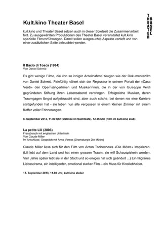 Kult.kino Theater Basel
kult.kino und Theater Basel setzen auch in dieser Spielzeit die Zusammenarbeit
fort. Zu ausgewählten Produktionen des Theater Basel veranstaltet kult.kino
spezielle Filmvorführungen. Damit sollen ausgesuchte Aspekte vertieft und von
einer zusätzlichen Seite beleuchtet werden.
Il Bacio di Tosca (1984)
Von Daniel Schmid
Es gibt wenige Filme, die von so inniger Anteilnahme zeugen wie der Dokumentarfilm
von Daniel Schmid. Feinfühlig nähert sich der Regisseur in seinem Portait der «Casa
Verdi» den OpernsängerInnen und MusikerInnen, die in der von Guiseppe Verdi
gegründeten Stiftung ihren Lebensabend verbringen. Erfolgreiche Musiker, deren
Traumgagen längst aufgebraucht sind, aber auch solche, bei denen nie eine Karriere
stattgefunden hat - sie leben nun alle vergessen in einem kleinen Zimmer mit einem
Koffer voller Erinnerungen.
8. September 2013, 11.00 Uhr (Matinée im Nachtcafé), 12.15 Uhr (Film im kult.kino club)
La petite Lili (2003)
Französisch mit englischen Untertiteln
Von Claude Miller
Im Anschluss: Gespräch mit Anna Veress (Dramaturgie Die Möwe)
Claude Miller liess sich für den Film von Anton Tschechows «Die Möwe» inspirieren.
(Lili lebt auf dem Land und hat einen grossen Traum: sie will Schauspielerin werden.
Vier Jahre später lebt sie in der Stadt und so einiges hat sich geändert ...) Ein filigranes
Liebesdrama, ein intelligenter, emotional starker Film – ein Muss für Kinoliebhaber.
15. September 2013, 11.00 Uhr, kult.kino atelier
 