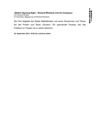 «Before Opening Night – Richard Wherlock and his Company»
Von Simone Winkler
Im Anschluss: Begegnung mit Richard Wherlock.
Der Film begleitet den Basler Ballettdirektor und seine Tänzerinnen und Tänzer
bei den Proben zum Stück «S(c)ent». Ein spannender Prozess, den das
Publikum im Theater nie zu sehen bekommt.
22. September 2013, 16.00 Uhr, kult.kino atelier
 