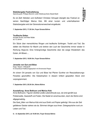 Stabübergabe Festivalleitung
Special guest: Philippe Bischof, Leiter Abteilung Kultur Basel-Stadt
Es ist Zeit! Abtreten und Auftreten! Christian Schuppli übergibt das Festival an
seinen Nachfolger Marius Kob. Mit einer kurzen und unterhaltsamen
Stabsübergabe wird der Generationenwechsel eingeläutet.
7. September 2013, 17.30 Uhr, Foyer Grosse Bühne
Teuflische Zeiten
Annette Wurbs und Peter Müller
ab 12 Jahren  
Ein Stück über menschliches Ringen und teuflische Schlingen. Teufel und Tod. Sie
stellen die Weichen für Macht und drehen den Lauf der Geschichte immer wieder in
Richtung Abgrund. Eine hintergründige Geschichte über die ewige Wiederkehr des
Guten, äh Bösen ... 
7. September 2013, 18.00 Uhr, Foyer Grosse Bühne
Jenseits von Gut und Böse
Kopp / Nauer / Vittinghoff 
Im Anschluss Publikumsgespräch mit Annemarie Pieper
An einem Ort jenseits von Gut und Böse hat Pfarrer Gunther ein Resozialisierungs-
Paradies geschaffen. Die Katastrophen in diesem brillant gespielten Stück sind
vorprogrammiert. 
7. September 2013, 20.30 Uhr, Kleine Bühne
Ausstellung: Anne Bothuon und Marius Kob
Anne Bothuons Figuren strahlen pralle Lebensfreude aus, sie sind genäht aus
Polsterwatte, Gazestoff und Faden. Die Nadel ist verschwunden, doch die Stiche sind
allgegenwärtig.
Die Gest_Alten von Marius Kob sind aus Draht und Papier gefertigt. Wie aus der Zeit
gefallener Geister stehen sie da. Stimmen klingen aus ihnen: Zwiegespräche rund um
Leben und Tod.
6. – 8. September 2013, ab 10.00 Uhr, Foyer Grosse Bühne
 