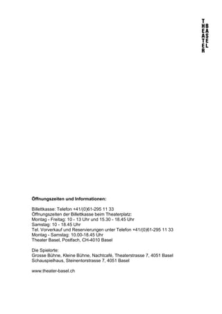 Öffnungszeiten und Informationen:
Billettkasse: Telefon +41/(0)61-295 11 33
Öffnungszeiten der Billettkasse beim Theaterplatz:
Montag - Freitag: 10 - 13 Uhr und 15.30 - 18.45 Uhr
Samstag: 10 - 18.45 Uhr
Tel. Vorverkauf und Reservierungen unter Telefon +41/(0)61-295 11 33
Montag - Samstag: 10.00-18.45 Uhr
Theater Basel, Postfach, CH-4010 Basel
Die Spielorte:
Grosse Bühne, Kleine Bühne, Nachtcafé, Theaterstrasse 7, 4051 Basel
Schauspielhaus, Steinentorstrasse 7, 4051 Basel
www.theater-basel.ch
 
