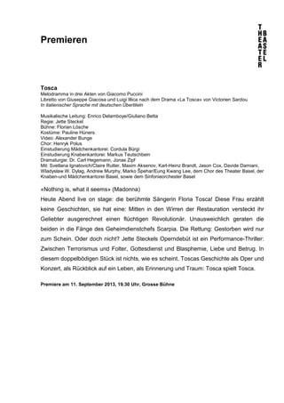 Premieren
Tosca
Melodramma in drei Akten von Giacomo Puccini
Libretto von Giuseppe Giacosa und Luigi Illica nach dem Drama «La Tosca» von Victorien Sardou
In italienischer Sprache mit deutschen Übertiteln
Musikalische Leitung: Enrico Delamboye/Giuliano Betta
Regie: Jette Steckel
Bühne: Florian Lösche
Kostüme: Pauline Hüners
Video: Alexander Bunge
Chor: Henryk Polus
Einstudierung Mädchenkantorei: Cordula Bürgi
Einstudierung Knabenkantorei: Markus Teutschbein
Dramaturgie: Dr. Carl Hegemann, Jonas Zipf
Mit: Svetlana Ignatovich/Claire Rutter, Maxim Aksenov, Karl-Heinz Brandt, Jason Cox, Davide Damiani,
Wladyslaw W. Dylag, Andrew Murphy, Marko Špehar/Eung Kwang Lee, dem Chor des Theater Basel, der
Knaben-und Mädchenkantorei Basel, sowie dem Sinfonieorchester Basel
«Nothing is, what it seems» (Madonna)
Heute Abend live on stage: die berühmte Sängerin Floria Tosca! Diese Frau erzählt
keine Geschichten, sie hat eine: Mitten in den Wirren der Restauration versteckt ihr
Geliebter ausgerechnet einen flüchtigen Revolutionär. Unausweichlich geraten die
beiden in die Fänge des Geheimdienstchefs Scarpia. Die Rettung: Gestorben wird nur
zum Schein. Oder doch nicht? Jette Steckels Operndebüt ist ein Performance-Thriller:
Zwischen Terrorismus und Folter, Gottesdienst und Blasphemie, Liebe und Betrug. In
diesem doppelbödigen Stück ist nichts, wie es scheint. Toscas Geschichte als Oper und
Konzert, als Rückblick auf ein Leben, als Erinnerung und Traum: Tosca spielt Tosca.
Premiere am 11. September 2013, 19.30 Uhr, Grosse Bühne
 