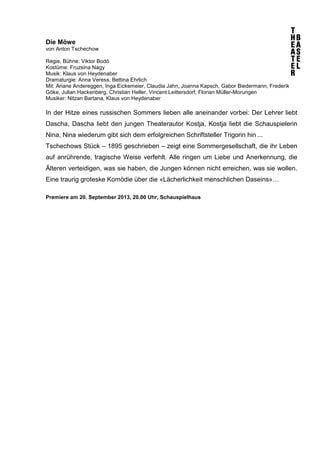 Die Möwe
von Anton Tschechow
Regie, Bühne: Viktor Bodó
Kostüme: Fruzsina Nagy
Musik: Klaus von Heydenaber
Dramaturgie: Anna Veress, Bettina Ehrlich
Mit: Ariane Andereggen, Inga Eickemeier, Claudia Jahn, Joanna Kapsch, Gabor Biedermann, Frederik
Göke, Julian Hackenberg, Christian Heller, Vincent Leittersdorf, Florian Müller-Morungen
Musiker: Nitzan Bartana, Klaus von Heydenaber
In der Hitze eines russischen Sommers lieben alle aneinander vorbei: Der Lehrer liebt
Dascha, Dascha liebt den jungen Theaterautor Kostja, Kostja liebt die Schauspielerin
Nina, Nina wiederum gibt sich dem erfolgreichen Schriftsteller Trigorin hin ...
Tschechows Stück – 1895 geschrieben – zeigt eine Sommergesellschaft, die ihr Leben
auf anrührende, tragische Weise verfehlt. Alle ringen um Liebe und Anerkennung, die
Älteren verteidigen, was sie haben, die Jungen können nicht erreichen, was sie wollen.
Eine traurig groteske Komödie über die «Lächerlichkeit menschlichen Daseins»…
Premiere am 20. September 2013, 20.00 Uhr, Schauspielhaus
 