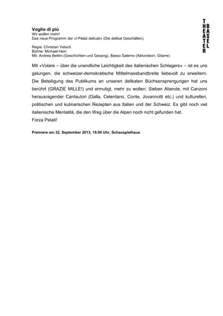 Voglio di più
Wir wollen mehr!
Das neue Programm der «I Pelati delicati» (Die delikat Geschälten).
Regie: Christian Vetsch
Bühne: Michael Hein
Mit: Andrea Bettini (Geschichten und Gesang), Basso Salerno (Akkordeon, Gitarre)
Mit «Volare – über die unendliche Leichtigkeit des italienischen Schlagers» – ist es uns
gelungen, die schweizer-demokratische Mittelmassbandbreite liebevoll zu erweitern.
Die Beteiligung des Publikums an unseren delikaten Büchsensprengungen hat uns
berührt (GRAZIE MILLE!) und ermutigt, mehr zu wollen: Sieben Abende, mit Canzoni
herausragender Cantautori (Dalla, Celentano, Conte, Jovannotti etc.) und kulturellen,
politischen und kulinarischen Rezepten aus Italien und der Schweiz. Es gibt noch viel
italienische Mentalità, die den Weg über die Alpen noch nicht gefunden hat.
Forza Pelati!
Premiere am 22. September 2013, 19.00 Uhr, Schauspielhaus
 