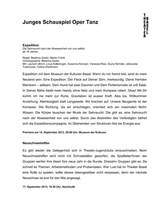 Junges Schauspiel Oper Tanz
Expedition
Die Sehnsucht nach der Abwesenheit von uns selbst
ab 14 Jahren
Regie: Beatrice Goetz, Martin Frank
Choreographie: Béatrice Goetz
Mit: Laurent Ullrich, Linus Källstingen, Susanna Kemper, Vanessa Ries, Giuna Nichele, Jelisaveta
Todorovski, Celina Weidmann
Expedition mit dem Museum der Kulturen Basel: Wenn du mir fremd bist, wirst du mein
Neuland sein. Eine Expedition. Der Fleck auf Deiner Stirn, merkwürdig. Deine fremden
Manieren – seltsam. Dein Hund hat zwei Daumen und Dein Portemonnaie ist voll Salat.
In Deiner Nähe bleibt mein Handy ohne Netz und mein Kompass rotiert. Okay! Mit Dir
komm ich nie mehr zur Ruhe, Gravitation ist ausser Kraft. Also los. Willkommen
Anziehung, Atemlosigkeit statt Langeweile. Wir brechen auf. Unsere Neugierde ist der
Kompass. Die Richtung, die wir einschlagen, orientiert sich am maximalen Nicht-
Wissen. Die Körper lauschen der Musik der Sehnsucht. Die gibt es, eine Sehnsucht
nach der Abwesenheit von uns selbst. Durch das Abstreifen des Verfestigten befreit
sich die Expeditionscompagnie. Im Überwinden von Strukturen löst sie Energie aus.
Premiere am 14. September 2013, 20.00 Uhr, Museum der Kulturen
Neuschneetreffen
Es gibt wieder die Gelegenheit sich in Theater-Jugendclubs einzuschreiben. Beim
Neuschneetreffen wird nicht mit Schneebällen geworfen, die Spielleiter/Innen der
Gruppen werfen ihre Ideen fürs neue Jahr in die Runde. Dreizehn Gruppen gibt es. Da
schneit es Themen, Arbeitsmethoden und Probendaten. Wer Lust hat im Theater Basel
eine Rolle zu spielen, sollte dieses Ideengestöber nicht verpassen, denn der nächste
Neuschnee ist erst für den Mai angesagt.
17. September 2013, 18.30 Uhr, Nachtcafé
 