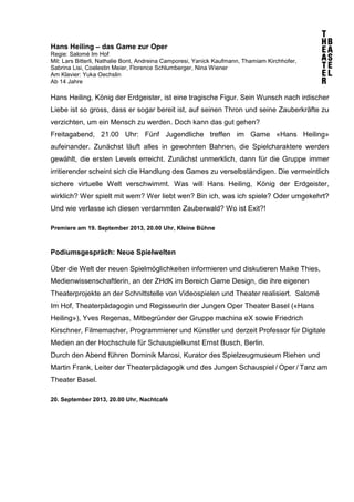 Hans Heiling – das Game zur Oper
Regie: Salomé Im Hof
Mit: Lars Bitterli, Nathalie Bont, Andreina Camporesi, Yanick Kaufmann, Thamiam Kirchhofer,
Sabrina Lisi, Coelestin Meier, Florence Schlumberger, Nina Wiener
Am Klavier: Yuka Oechslin
Ab 14 Jahre
Hans Heiling, König der Erdgeister, ist eine tragische Figur. Sein Wunsch nach irdischer
Liebe ist so gross, dass er sogar bereit ist, auf seinen Thron und seine Zauberkräfte zu
verzichten, um ein Mensch zu werden. Doch kann das gut gehen?
Freitagabend, 21.00 Uhr: Fünf Jugendliche treffen im Game «Hans Heiling»
aufeinander. Zunächst läuft alles in gewohnten Bahnen, die Spielcharaktere werden
gewählt, die ersten Levels erreicht. Zunächst unmerklich, dann für die Gruppe immer
irritierender scheint sich die Handlung des Games zu verselbständigen. Die vermeintlich
sichere virtuelle Welt verschwimmt. Was will Hans Heiling, König der Erdgeister,
wirklich? Wer spielt mit wem? Wer liebt wen? Bin ich, was ich spiele? Oder umgekehrt?
Und wie verlasse ich diesen verdammten Zauberwald? Wo ist Exit?!
Premiere am 19. September 2013, 20.00 Uhr, Kleine Bühne
Podiumsgespräch: Neue Spielwelten
Über die Welt der neuen Spielmöglichkeiten informieren und diskutieren Maike Thies,
Medienwissenschaftlerin, an der ZHdK im Bereich Game Design, die ihre eigenen
Theaterprojekte an der Schnittstelle von Videospielen und Theater realisiert. Salomé
Im Hof, Theaterpädagogin und Regisseurin der Jungen Oper Theater Basel («Hans
Heiling»), Yves Regenas, Mitbegründer der Gruppe machina eX sowie Friedrich
Kirschner, Filmemacher, Programmierer und Künstler und derzeit Professor für Digitale
Medien an der Hochschule für Schauspielkunst Ernst Busch, Berlin.
Durch den Abend führen Dominik Marosi, Kurator des Spielzeugmuseum Riehen und
Martin Frank, Leiter der Theaterpädagogik und des Jungen Schauspiel / Oper / Tanz am
Theater Basel.
20. September 2013, 20.00 Uhr, Nachtcafé
 