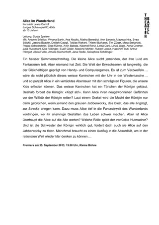 Alice im Wunderland
frei nach Lewis Carroll
Junges Schauspiel/XL-Kids
ab 10 Jahren
Leitung: Sonja Speiser
Mit: Antonio Briatico, Viviana Barth, Ana Nicolic, Matha Benedict, Ann Barcelo, Mayeva Nke, Svea
Stöckli, Jascha Baader, Delilah Gadgil, Tobias Riekert, Thierry Burkardt, Tim Züger, Mara Stefanutti,
Peppa Schwerdtner, Elise Kühne, Aylin Batista, Naomel Renz, Linda Dani, Linus Jäggi, Anna Grether,
Julia Ruckstuhl, Cita Röllinger, Euan Gisler, Maxene Mohler, Ruben Lopez, Haashim Butt, Arthur
Pilorget, Alicia Fullin, Amelie Küchenhoff, Jana Redle, Seraphina Schillinger.
Ein heisser Sommernachmittag. Die kleine Alice sucht jemanden, der ihre Lust am
Fantasieren teilt. Aber niemand hat Zeit. Die Welt der Erwachsenen ist langweilig, die
der Gleichaltrigen geprägt von Handy- und Computergames. Es ist zum Verzweifeln …
wäre da nicht plötzlich dieses weisse Kaninchen mit der Uhr in der Westentasche …
und so purzelt Alice in ein verrücktes Abenteuer mit den schrägsten Figuren, die unsere
Kids erfinden können. Das weisse Kaninchen hat ein Törtchen der Königin geklaut.
Deshalb fordert die Königin: «Kopf ab!». Kann Alice ihren neugewonnenen Gefährten
vor der Willkür der Königin retten? Laut einem Orakel wird die Macht der Königin nur
dann gebrochen, wenn jemand den grausen Jabberwocky, das Biest, das alle ängstigt,
zur Strecke bringen kann. Dazu muss Alice tief in die Fantasiewelt des Wunderlands
vordringen, wo ihr unsinnige Gestalten das Leben schwer machen. Aber ist Alice
überhaupt die Alice auf die Alle warten? Welche Rolle spielt der verrückte Hutmacher?
Und ist die Schwester der Königin wirklich gut, fordert doch auch sie Alice auf den
Jabberwocky zu töten. Manchmal braucht es einen Ausflug in die Absurdität, um in der
rationalen Welt wieder klar denken zu können …
Premiere am 25. September 2013, 19.00 Uhr, Kleine Bühne
 