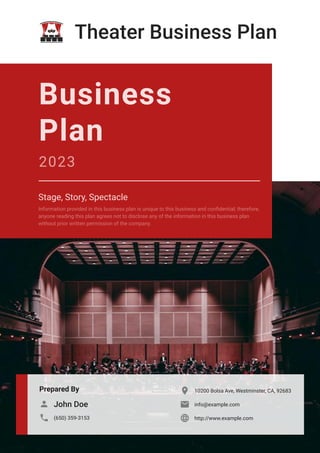 Theater Business Plan
Prepared By
John Doe

(650) 359-3153

10200 Bolsa Ave, Westminster, CA, 92683

info@example.com

http://www.example.com

Business
Plan
2023
Stage, Story, Spectacle
Information provided in this business plan is unique to this business and confidential; therefore,
anyone reading this plan agrees not to disclose any of the information in this business plan
without prior written permission of the company.
 