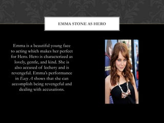 EMMA STONE AS HERO
Emma is a beautiful young face
to acting which makes her perfect
for Hero. Hero is characterized as
lovely, gentle, and kind. She is
also accused of lechery and is
revengeful. Emma‟s performance
in Easy A shows that she can
accomplish being revengeful and
dealing with accusations.
 