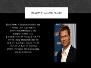 BRAD PITT AS DON PEDRO
Don Pedro is characterized as the
“Prince”. He is generous,
courteous, intelligent, and
compassionate. As a
philanthropist in reality, Brad Pitt
shows these characteristics on
and off the stage. Brad‟s role in
The Curious Case of Benjamin
Button showcase his intelligence
and compassion.
 
