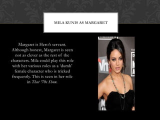 MILA KUNIS AS MARGARET
Margaret is Hero‟s servant.
Although honest, Margaret is seen
not as clever as the rest of the
characters. Mila could play this role
with her various roles as a „dumb‟
female character who is tricked
frequently. This is seen in her role
in That ‘70s Show.
 