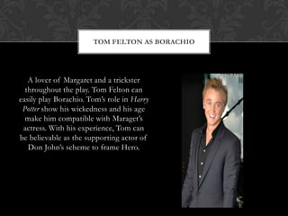 TOM FELTON AS BORACHIO
A lover of Margaret and a trickster
throughout the play. Tom Felton can
easily play Borachio. Tom‟s role in Harry
Potter show his wickedness and his age
make him compatible with Maraget‟s
actress. With his experience, Tom can
be believable as the supporting actor of
Don John‟s scheme to frame Hero.
 