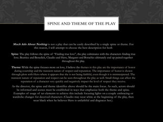 SPINE AND THEME OF THE PLAY
Much Ado About Nothing is not a play that can be easily described by a single spine or theme. For
this reason, I will attempt to choose the best description for both
Spine: The play follows the spine of “Finding true love”, the play culminates with the characters finding true
love. Beatrice and Benedick, Claudio and Hero, Margaret and Borachio ultimately end up paired together
throughout the play.
Theme: While the spine focuses more on love, I believe the themes in this play are the importance of honor
during courtship and the transient nature of respect and reputation. The importance of honor is shown
through plots with Hero where it appears that she is not being faithful, even though it is misinterpreted. The
transient nature of reputation and respect can be seen throughout the play as well. Small things can affect the
reputation of a character very quickly and negatively impact the level of respect they receive.
As the director, the spine and theme identifies above should be the main focus. As such, actors should
be informed and scenes must be established in ways that emphasize both the theme and spine.
Examples of usage of set elements to achieve this include focusing lights on a couple embracing or
wardrobe changes for deceived characters (Claudio may wear white at the beginning of the play, then
wear black when he believes Hero is unfaithful and disgraces her.).
 