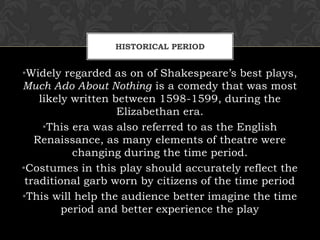 HISTORICAL PERIOD
•Widely regarded as on of Shakespeare’s best plays,
Much Ado About Nothing is a comedy that was most
likely written between 1598-1599, during the
Elizabethan era.
•This era was also referred to as the English
Renaissance, as many elements of theatre were
changing during the time period.
•Costumes in this play should accurately reflect the
traditional garb worn by citizens of the time period
•This will help the audience better imagine the time
period and better experience the play
 