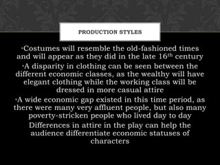 PRODUCTION STYLES
•Costumes will resemble the old-fashioned times
and will appear as they did in the late 16th century
•A disparity in clothing can be seen between the
different economic classes, as the wealthy will have
elegant clothing while the working class will be
dressed in more casual attire
•A wide economic gap existed in this time period, as
there were many very affluent people, but also many
poverty-stricken people who lived day to day
Differences in attire in the play can help the
audience differentiate economic statuses of
characters
 