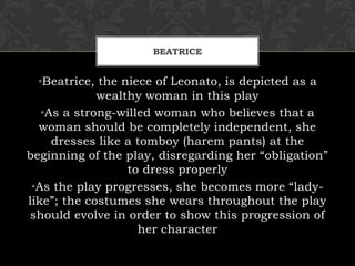 BEATRICE
•Beatrice, the niece of Leonato, is depicted as a
wealthy woman in this play
•As a strong-willed woman who believes that a
woman should be completely independent, she
dresses like a tomboy (harem pants) at the
beginning of the play, disregarding her “obligation”
to dress properly
•As the play progresses, she becomes more “lady-
like”; the costumes she wears throughout the play
should evolve in order to show this progression of
her character
 