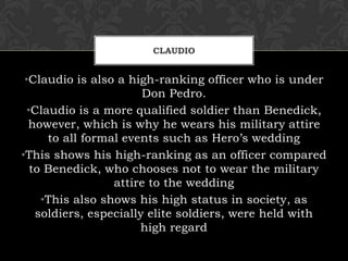 CLAUDIO
•Claudio is also a high-ranking officer who is under
Don Pedro.
•Claudio is a more qualified soldier than Benedick,
however, which is why he wears his military attire
to all formal events such as Hero’s wedding
•This shows his high-ranking as an officer compared
to Benedick, who chooses not to wear the military
attire to the wedding
•This also shows his high status in society, as
soldiers, especially elite soldiers, were held with
high regard
 
