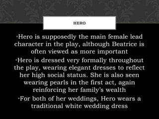 HERO
•Hero is supposedly the main female lead
character in the play, although Beatrice is
often viewed as more important
•Hero is dressed very formally throughout
the play, wearing elegant dresses to reflect
her high social status. She is also seen
wearing pearls in the first act, again
reinforcing her family’s wealth
•For both of her weddings, Hero wears a
traditional white wedding dress
 